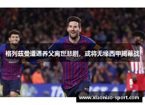 格列兹曼遭遇养父离世悲剧，或将无缘西甲揭幕战